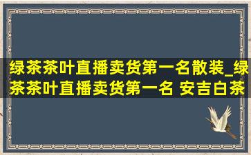 绿茶茶叶直播卖货第一名散装_绿茶茶叶直播卖货第一名 安吉白茶